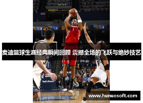 麦迪篮球生涯经典瞬间回顾 震撼全场的飞跃与绝妙技艺